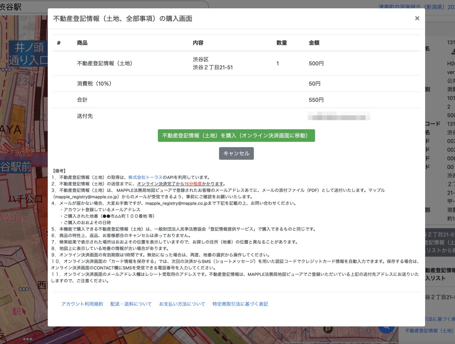  不動産登記情報（土地）を購入（オンライン決済画面に移動） キャンセル 【備考】 1. 不動産登記情報（土地）の取得は、株式会社トーラスのAPIを利用しています。 2. 不動産登記情報（土地）の送信までに、オンライン決済完了から15分程度かかります。 不動産登記情報（土地）は、MAPPLE法務局地図ビューアで登録されたお客様のメールアドレスあてに、メールの添付ファイル（PDF）として送付いたします。マップル（mapple_registry@mapple.co.jp）からのメールが受できるよう、事前にご確認をお願いいたします。 4. メールが届かない場合、大変お手数ですが、mapple_registry@mapple.co.jpまで下記を記載の上、お問い合わせください。 ・アカウント登録しているメールアドレス ・ご購入された地番（●●市AA町100番地 等） ・ご購入のおおよその日時 本機能で購入できる不動産登記情報（土地）は、一般財団法人民事法務協会「登記情報提供サービス」で購入できるものと同じです。 6. 商品の特性上、返品、お客様都合のキャンセルは承っておりません。 7. 検索結果で表示された場所はおおよその位置を表示していますので、お探しの住所（地番）の位置と異なることがあります。 8. 地図上に表示している地番の情報が古い場合があります。 9. オンライン決済画面の有効期限は1時間です。無効になった場合は、再度、地番の選択から操作してください。 10.オンライン決済画面の「カード情報を保存する」では、次回の決済からSMS（ショートメッセージ）を用いた認証コードでクレジットカード情報を自動入力できます。保存する場合は、オンライン決済画面のCONTACT欄にSMSを受できる電話番号を入力してください。 11. オンライン決済画面のメールアドレス欄はレシート受取用のアドレスです。不動産登記情報は、MAPPLE法務局地図ビューアでご登録いただいている上記の送付先アドレスにお送りいたしますので、ご注意ください。 アカウント利用規約 配送・送料についてお支払い方法について特定商取引法に基づく表記 